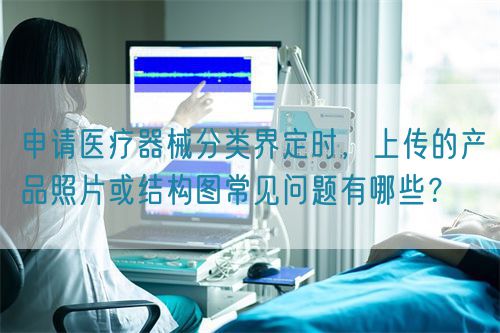 申請(qǐng)醫(yī)療器械分類界定時(shí)，上傳的產(chǎn)品照片或結(jié)構(gòu)圖常見問題有哪些？(圖1)