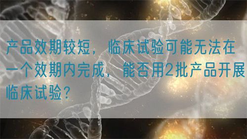 產(chǎn)品效期較短，臨床試驗(yàn)可能無法在一個效期內(nèi)完成，能否用2批產(chǎn)品開展臨床試驗(yàn)？(圖1)