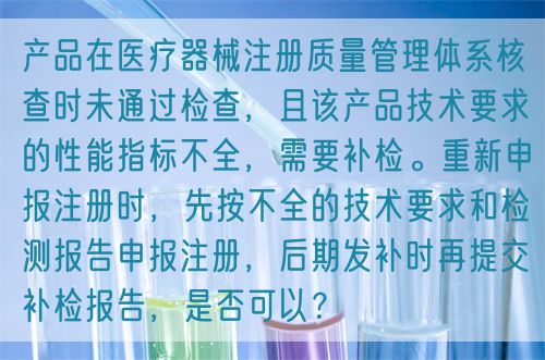 產(chǎn)品在醫(yī)療器械注冊(cè)質(zhì)量管理體系核查時(shí)未通過檢查，且該產(chǎn)品技術(shù)要求的性能指標(biāo)不全，需要補(bǔ)檢。重新申報(bào)注冊(cè)時(shí)，先按不全的技術(shù)要求和檢測(cè)報(bào)告申報(bào)注冊(cè)，后期發(fā)補(bǔ)時(shí)再提交補(bǔ)檢報(bào)告，是否可以？(圖1)