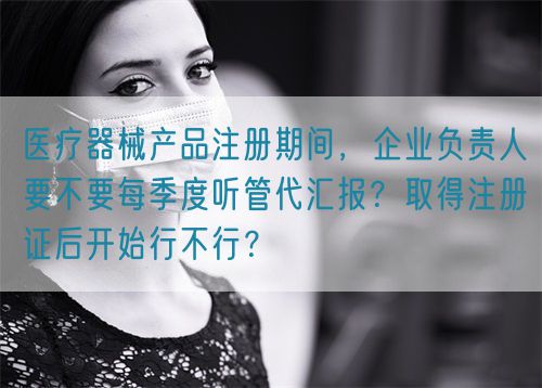 醫(yī)療器械產品注冊期間，企業(yè)負責人要不要每季度聽管代匯報？取得注冊證后開始行不行？(圖1)