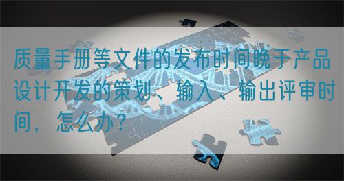 質(zhì)量手冊等文件的發(fā)布時間晚于產(chǎn)品設(shè)計開發(fā)的策劃、輸入、輸出評審時間，怎么辦？(圖1)