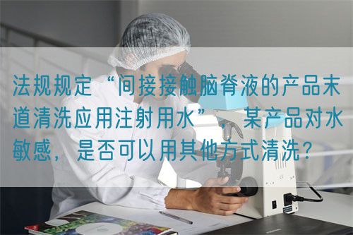法規(guī)規(guī)定“間接接觸腦脊液的產(chǎn)品末道清洗應(yīng)用注射用水”，某產(chǎn)品對水敏感，是否可以用其他方式清洗？(圖1)