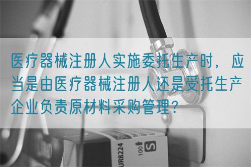 醫(yī)療器械注冊(cè)人實(shí)施委托生產(chǎn)時(shí)，應(yīng)當(dāng)是由醫(yī)療器械注冊(cè)人還是受托生產(chǎn)企業(yè)負(fù)責(zé)原材料采購(gòu)管理？(圖1)