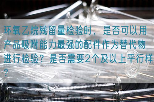 環(huán)氧乙烷殘留量檢驗(yàn)時(shí)，是否可以用產(chǎn)品吸附能力最強(qiáng)的配件作為替代物進(jìn)行檢驗(yàn)？是否需要2個(gè)及以上平行樣？(圖1)