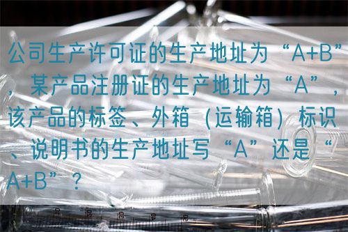 公司生產(chǎn)許可證的生產(chǎn)地址為“A+B”，某產(chǎn)品注冊(cè)證的生產(chǎn)地址為“A”，該產(chǎn)品的標(biāo)簽、外箱（運(yùn)輸箱）標(biāo)識(shí)、說(shuō)明書(shū)的生產(chǎn)地址寫(xiě)“A”還是“A+B”？(圖1)