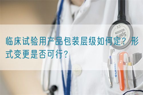 臨床試驗(yàn)用產(chǎn)品包裝層級(jí)如何定？形式變更是否可行？(圖1)