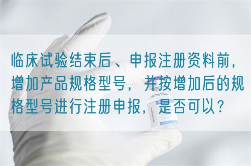 臨床試驗(yàn)結(jié)束后、申報(bào)注冊(cè)資料前，增加產(chǎn)品規(guī)格型號(hào)，并按增加后的規(guī)格型號(hào)進(jìn)行注冊(cè)申報(bào)，是否可以？(圖1)