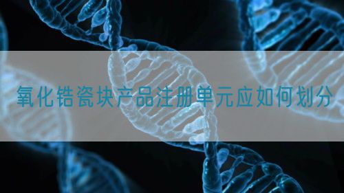 氧化鋯瓷塊產(chǎn)品注冊(cè)單元應(yīng)如何劃分(圖1)
