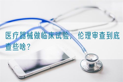 醫(yī)療器械做臨床試驗(yàn)，倫理審查到底查些啥？(圖1)