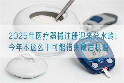 2025年醫(yī)療器械注冊(cè)迎來分水嶺！今年不這么干可能錯(cuò)失最后機(jī)遇(圖1)