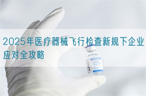 2025年醫(yī)療器械飛行檢查新規(guī)下企業(yè)應對全攻略(圖1)